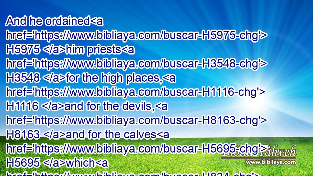 And he ordained H5975 him priests H3548 for the high places, H1116 and for the devils, H8163 and for the calves H5695 which H834 he had made.H6213