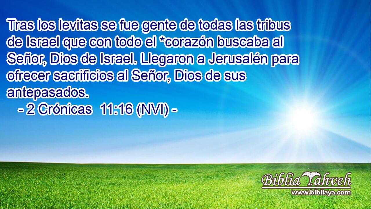  Tras los levitas se fue gente de todas las tribus de Israel que con todo el *corazón buscaba al Señor, Dios de Israel. Llegaron a Jerusalén para ofrecer sacrificios al Señor, Dios de sus antepasados. 