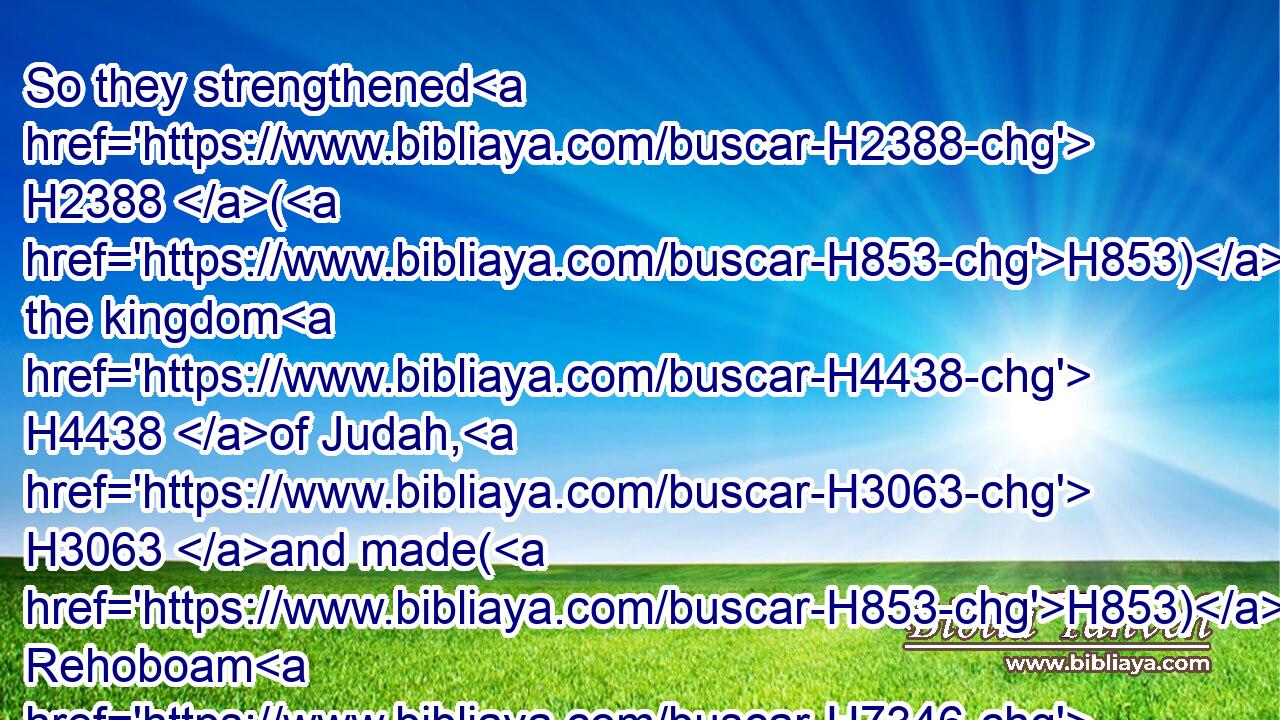 So they strengthened H2388 (H853) the kingdom H4438 of Judah, H3063 and made(H853) Rehoboam H7346 the son H1121 of Solomon H8010 strong, H553 three H7969 years: H8141 for H3588 three H7969 years H8141 they walked H1980 in the way H1870 of David H1732 and Solomon.H8010