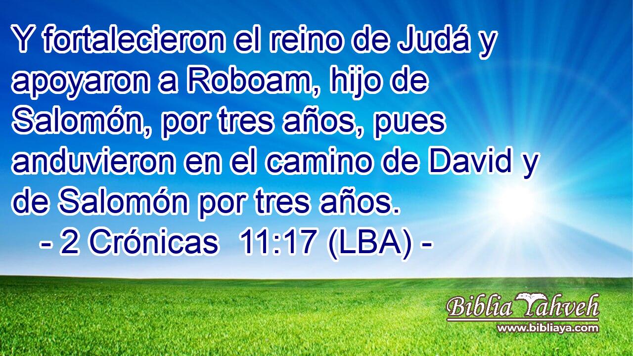 Y fortalecieron el reino de Judá y apoyaron a Roboam, hijo de Salomón, por tres años, pues anduvieron en el camino de David y de Salomón por tres años.