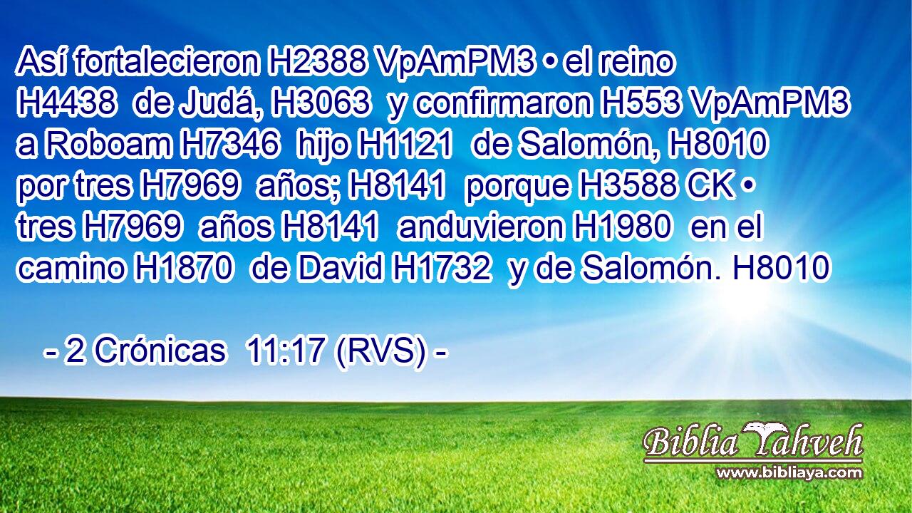 Así fortalecieron H2388 VpAmPM3 • el reino H4438  de Judá, H3063  y confirmaron H553 VpAmPM3 a Roboam H7346  hijo H1121  de Salomón, H8010  por tres H7969  años; H8141  porque H3588 CK • tres H7969  años H8141  anduvieron H1980  en el camino H1870  de David H1732  y de Salomón. H8010  