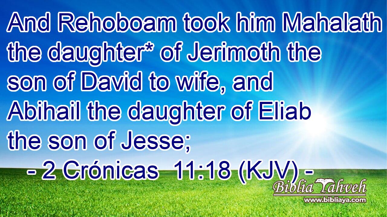And Rehoboam took him Mahalath the daughter* of Jerimoth the son of David to wife, and Abihail the daughter of Eliab the son of Jesse;