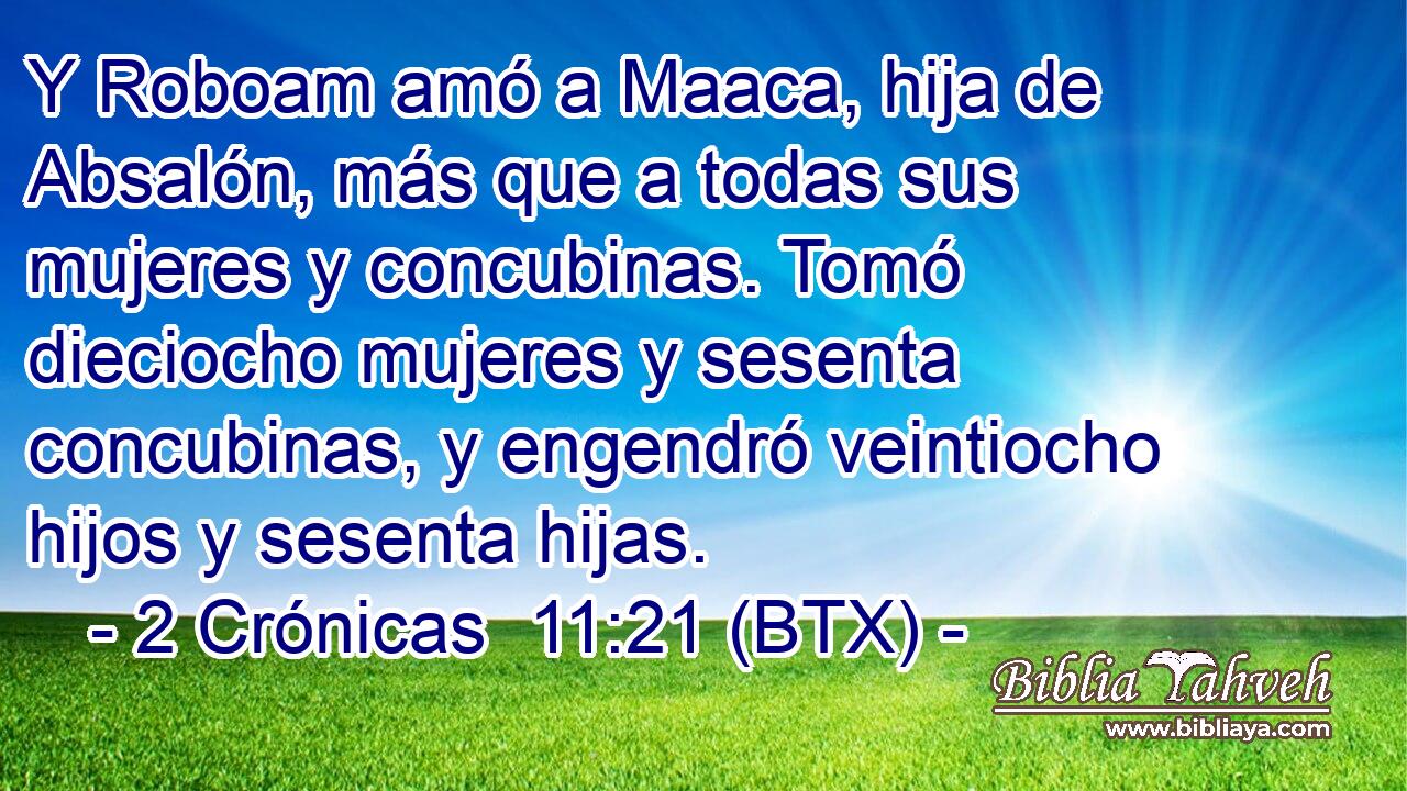 Y Roboam amó a Maaca, hija de Absalón, más que a todas sus mujeres y concubinas. Tomó dieciocho mujeres y sesenta concubinas, y engendró veintiocho hijos y sesenta hijas.
