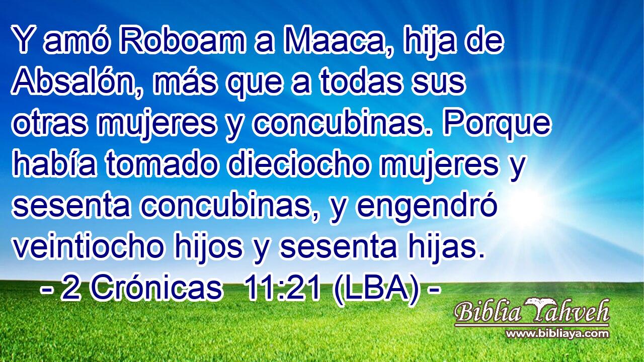 Y amó Roboam a Maaca, hija de Absalón, más que a todas sus otras mujeres y concubinas. Porque había tomado dieciocho mujeres y sesenta concubinas, y engendró veintiocho hijos y sesenta hijas.