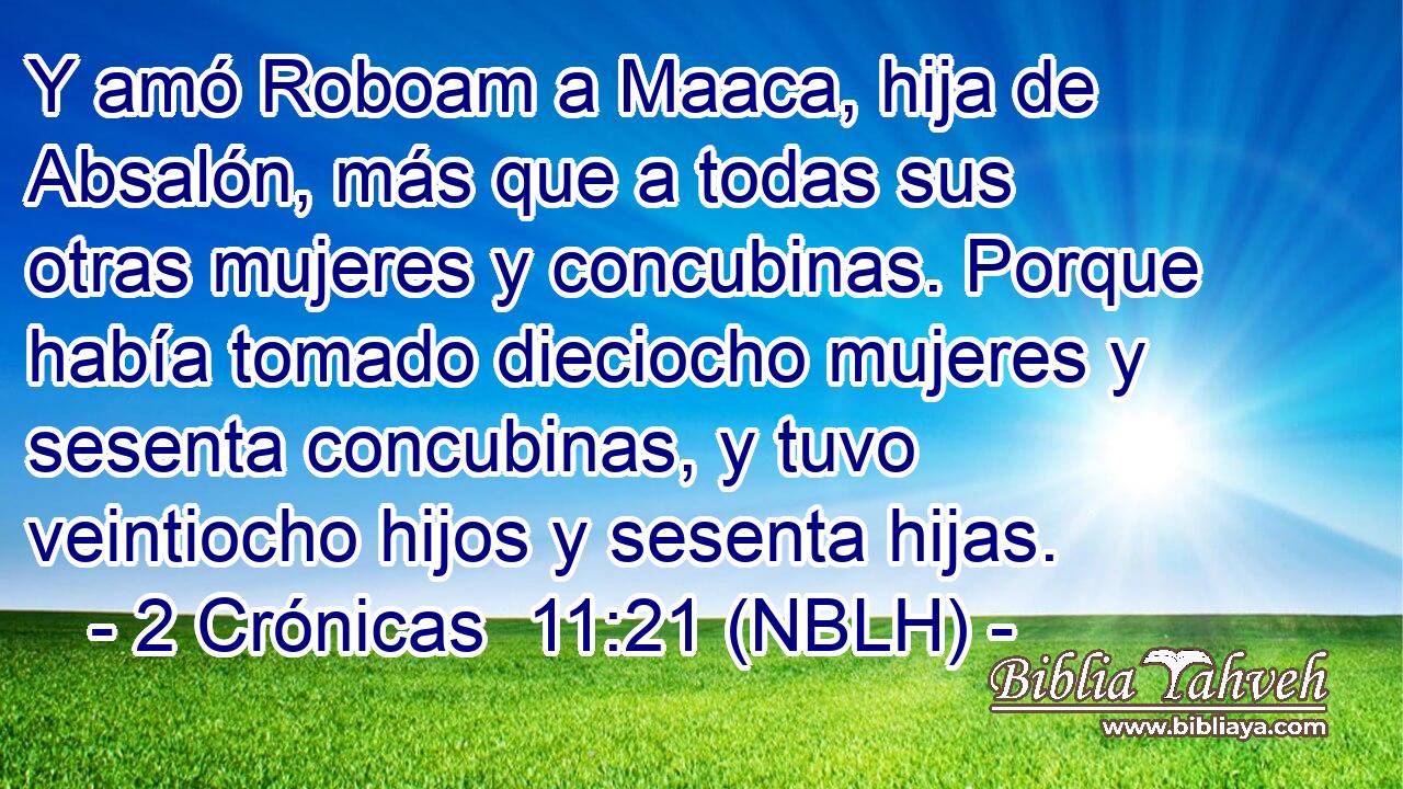  Y amó Roboam a Maaca, hija de Absalón, más que a todas sus otras mujeres y concubinas. Porque había tomado dieciocho mujeres y sesenta concubinas, y tuvo veintiocho hijos y sesenta hijas. 