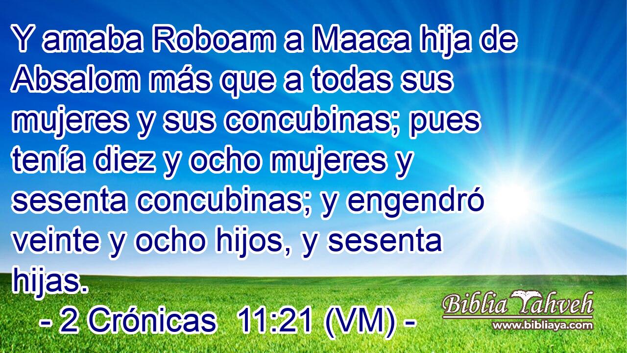  Y amaba Roboam a Maaca hija de Absalom más que a todas sus mujeres y sus concubinas; pues tenía diez y ocho mujeres y sesenta concubinas; y engendró veinte y ocho hijos, y sesenta hijas. 
