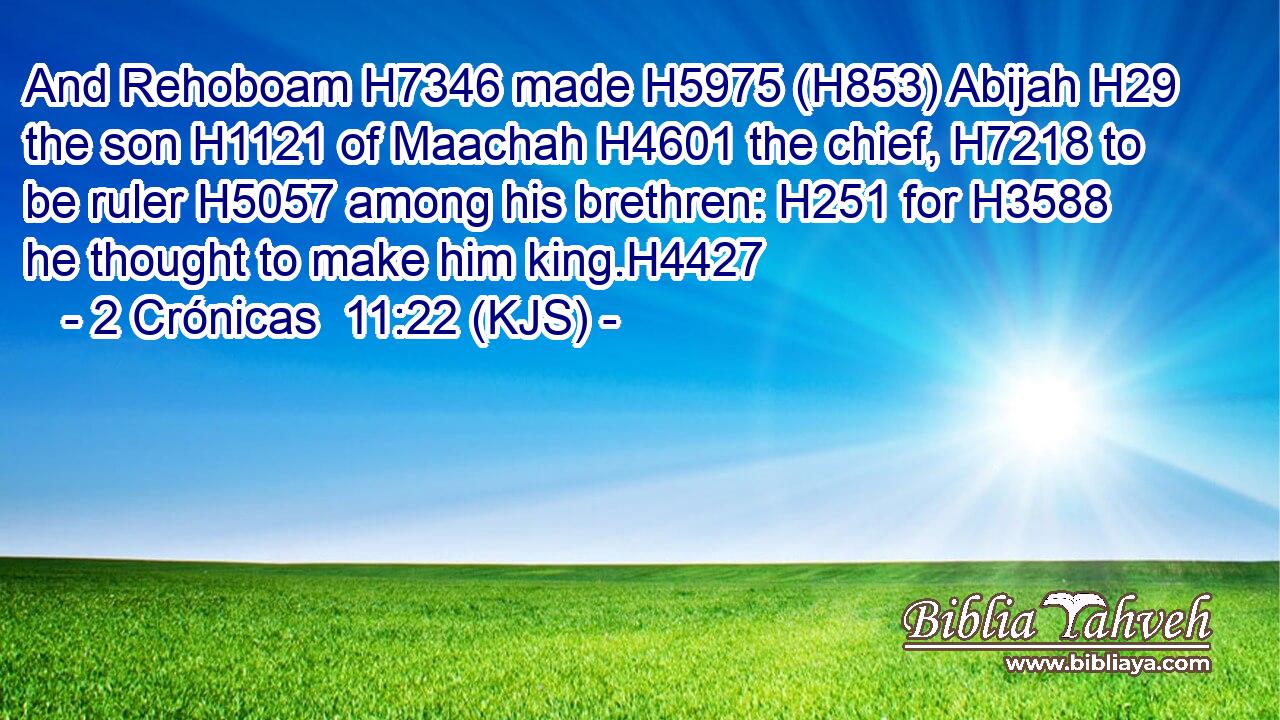 And Rehoboam H7346 made H5975 (H853) Abijah H29 the son H1121 of Maachah H4601 the chief, H7218 to be ruler H5057 among his brethren: H251 for H3588 he thought to make him king.H4427