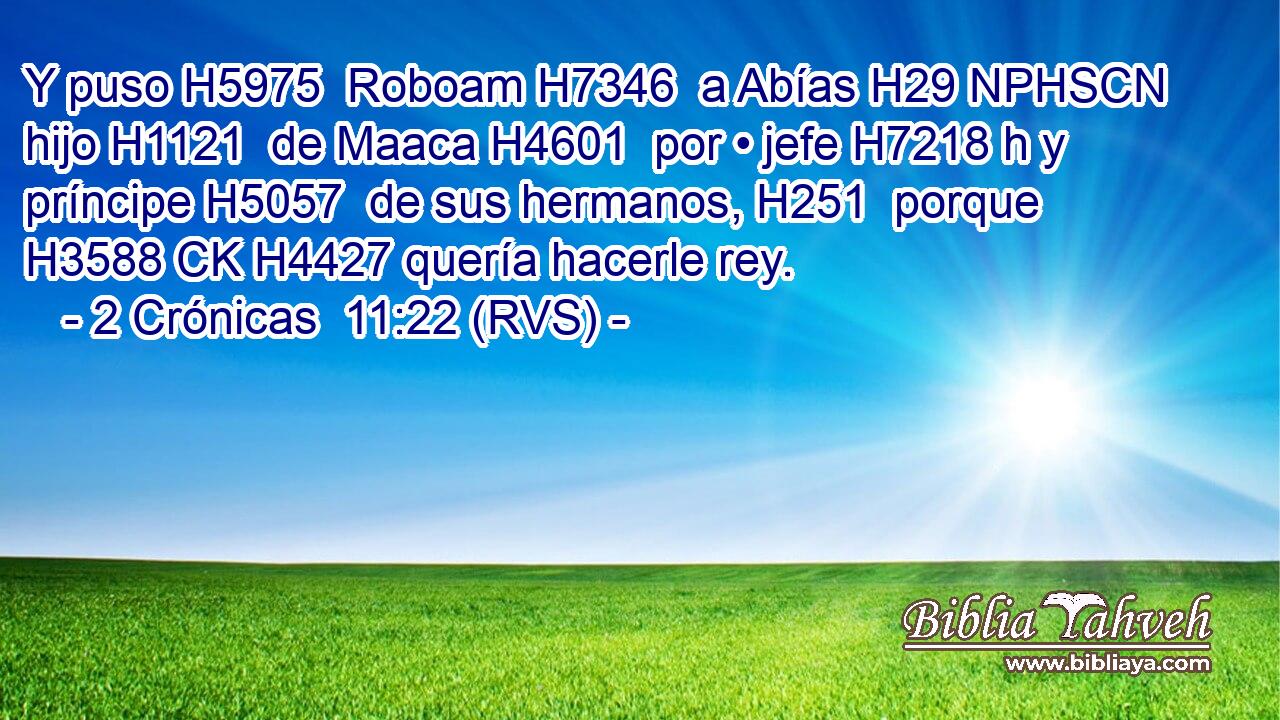 Y puso H5975  Roboam H7346  a Abías H29 NPHSCN hijo H1121  de Maaca H4601  por • jefe H7218 h y príncipe H5057  de sus hermanos, H251  porque H3588 CK H4427 quería hacerle rey. 