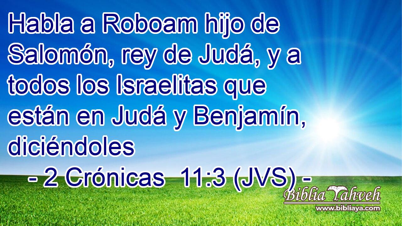 Habla a Roboam hijo de Salomón, rey de Judá, y a todos los Israelitas que están en Judá y Benjamín, diciéndoles