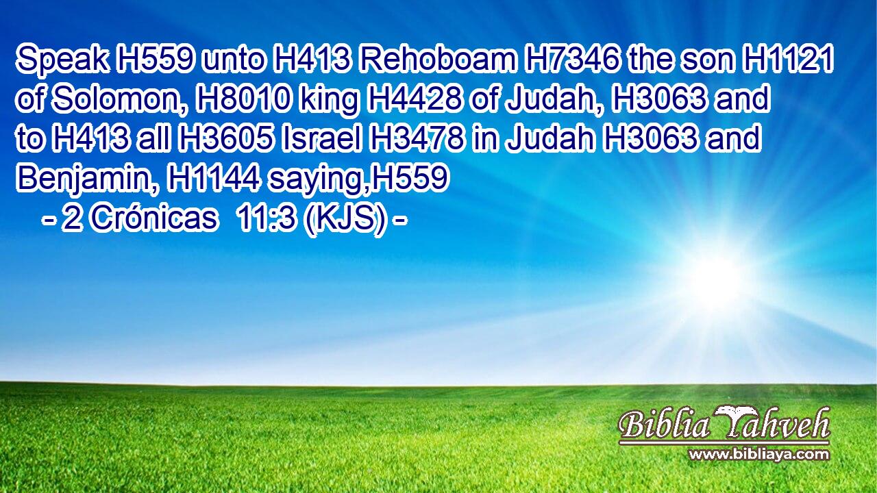Speak H559 unto H413 Rehoboam H7346 the son H1121 of Solomon, H8010 king H4428 of Judah, H3063 and to H413 all H3605 Israel H3478 in Judah H3063 and Benjamin, H1144 saying,H559