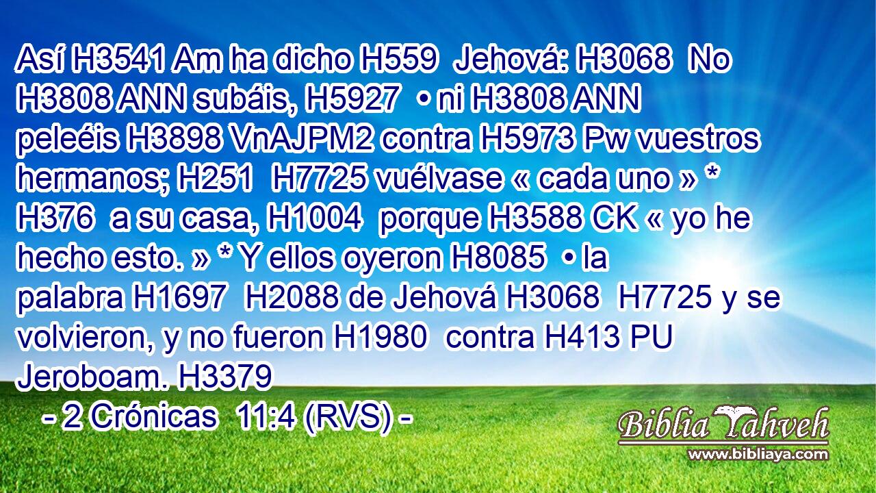 Así H3541 Am ha dicho H559  Jehová: H3068  No H3808 ANN subáis, H5927  • ni H3808 ANN peleéis H3898 VnAJPM2 contra H5973 Pw vuestros hermanos; H251  H7725 vuélvase « cada uno » * H376  a su casa, H1004  porque H3588 CK « yo he hecho esto. » * Y ellos oyeron H8085  • la palabra H1697  H2088 de Jehová H3068  H7725 y se volvieron, y no fueron H1980  contra H413 PU Jeroboam. H3379  