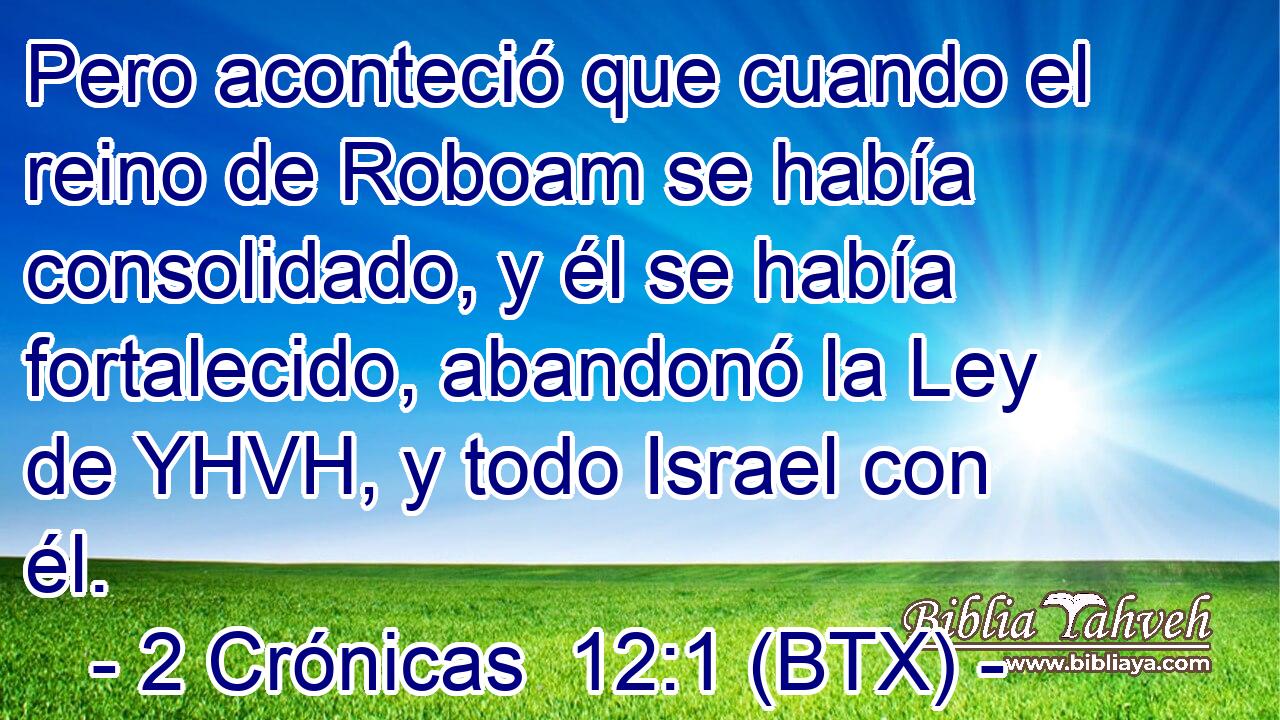 Pero aconteció que cuando el reino de Roboam se había consolidado, y él se había fortalecido, abandonó la Ley de YHVH, y todo Israel con él.