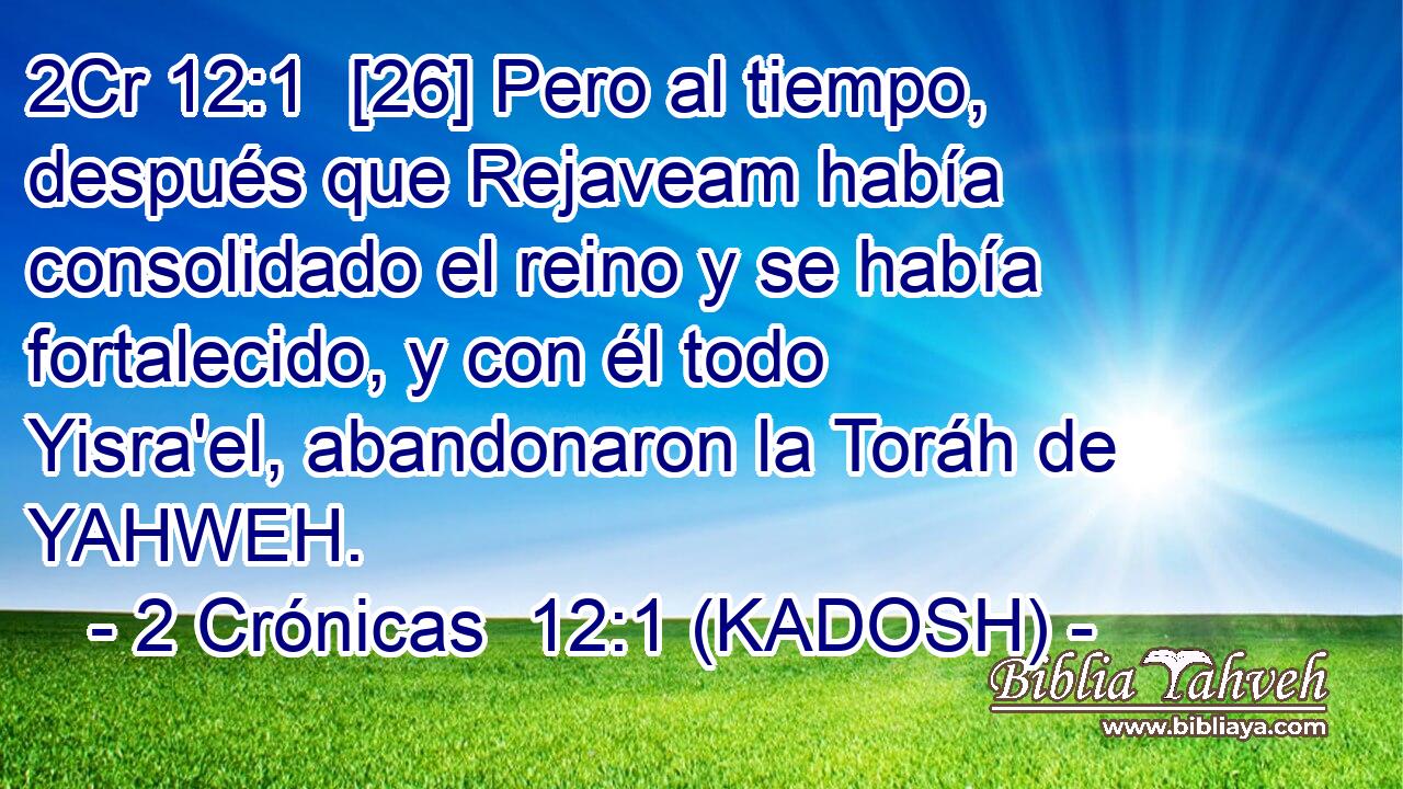  [26] Pero al tiempo, después que Rejaveam había consolidado el reino y se había fortalecido, y con él todo Yisra'el, abandonaron la Toráh de YAHWEH. 
