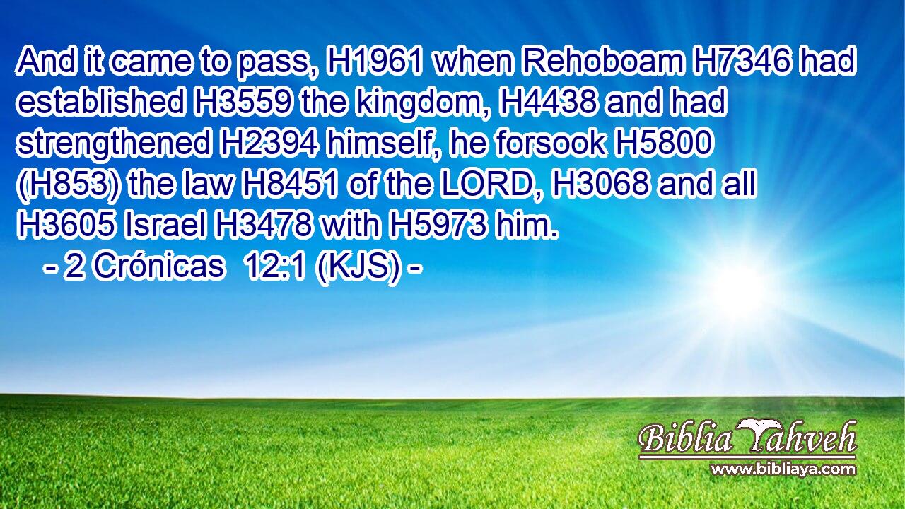 And it came to pass, H1961 when Rehoboam H7346 had established H3559 the kingdom, H4438 and had strengthened H2394 himself, he forsook H5800 (H853) the law H8451 of the LORD, H3068 and all H3605 Israel H3478 with H5973 him.