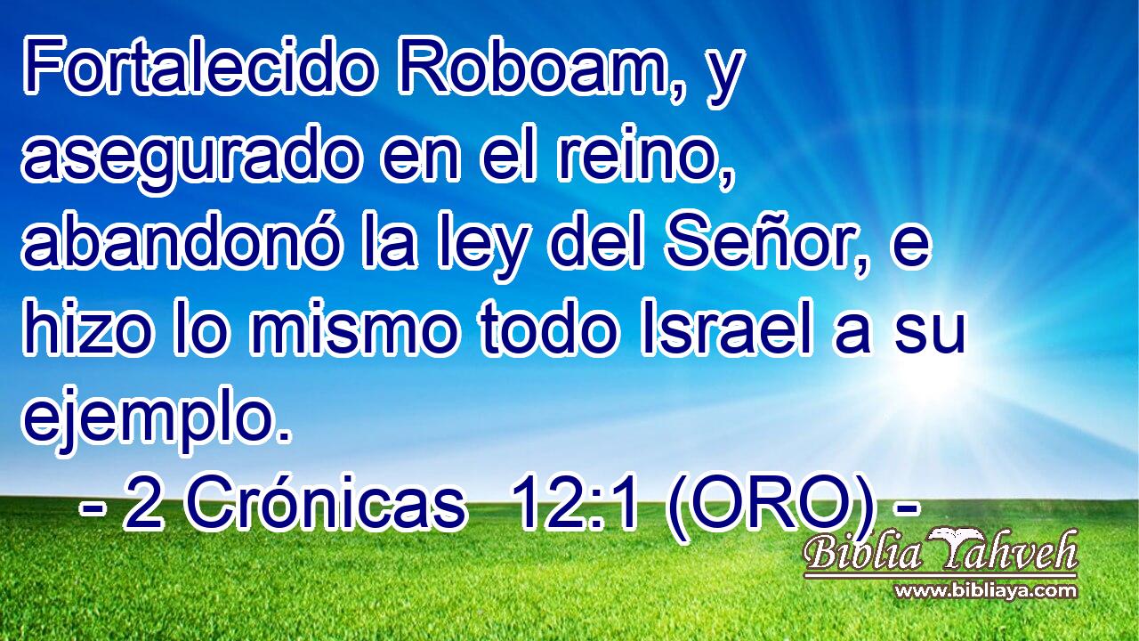  Fortalecido Roboam, y asegurado en el reino, abandonó la ley del Señor, e hizo lo mismo todo Israel a su ejemplo. 
