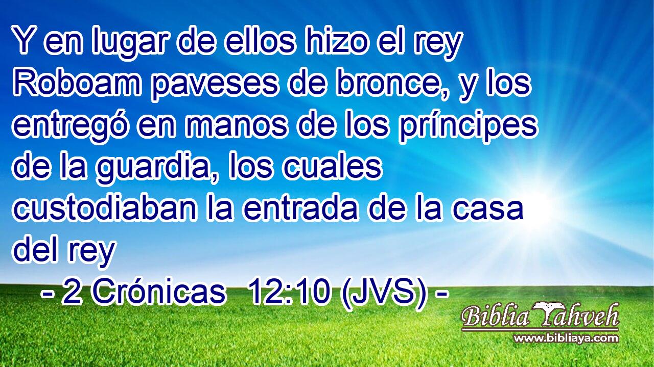 Y en lugar de ellos hizo el rey Roboam paveses de bronce, y los entregó en manos de los príncipes de la guardia, los cuales custodiaban la entrada de la casa del rey
