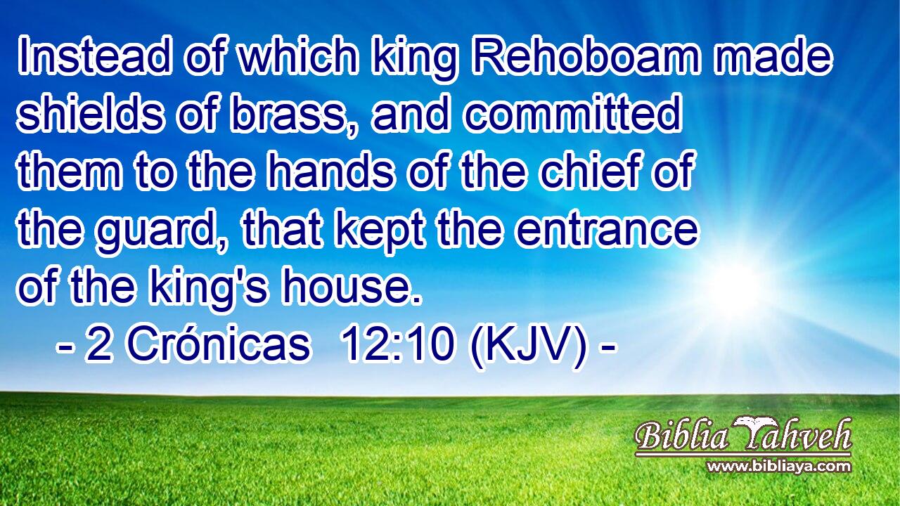Instead of which king Rehoboam made shields of brass, and committed them to the hands of the chief of the guard, that kept the entrance of the king's house.