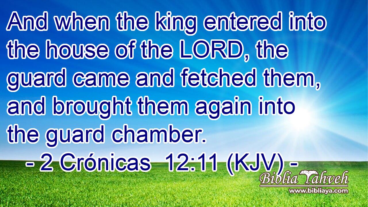 And when the king entered into the house of the LORD, the guard came and fetched them, and brought them again into the guard chamber.