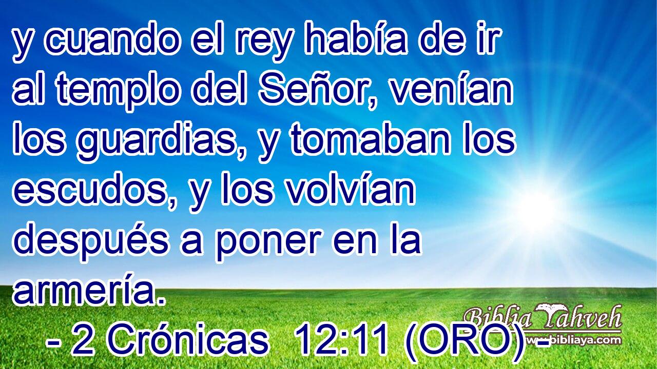  y cuando el rey había de ir al templo del Señor, venían los guardias, y tomaban los escudos, y los volvían después a poner en la armería. 