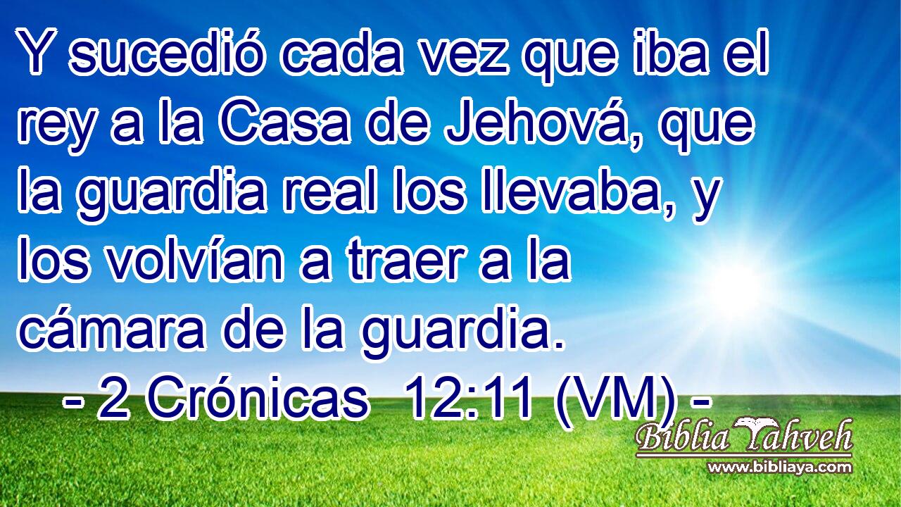  Y sucedió cada vez que iba el rey a la Casa de Jehová, que la guardia real los llevaba, y los volvían a traer a la cámara de la guardia. 