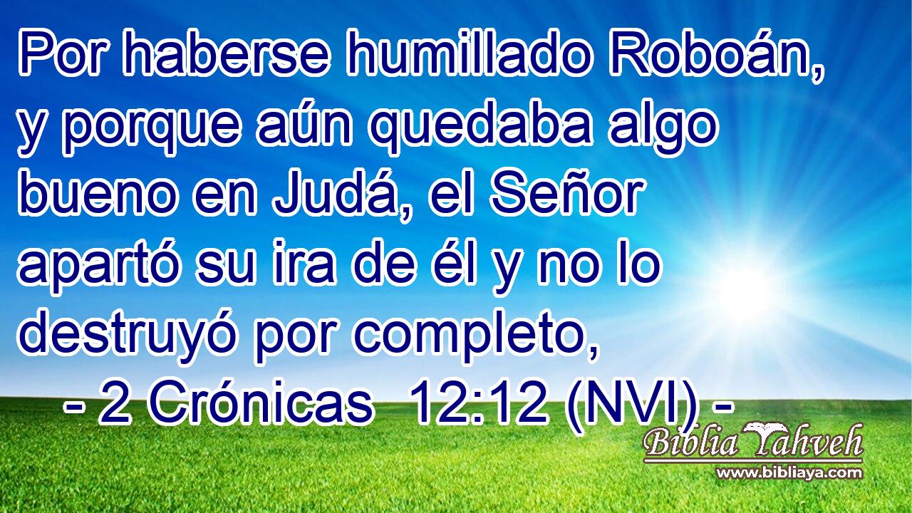  Por haberse humillado Roboán, y porque aún quedaba algo bueno en Judá, el Señor apartó su ira de él y no lo destruyó por completo, 
