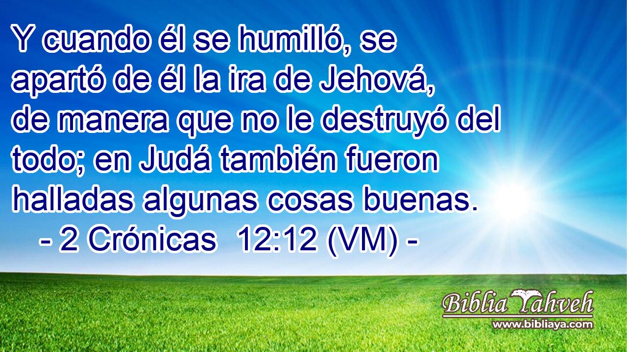  Y cuando él se humilló, se apartó de él la ira de Jehová, de manera que no le destruyó del todo; en Judá también fueron halladas algunas cosas buenas. 