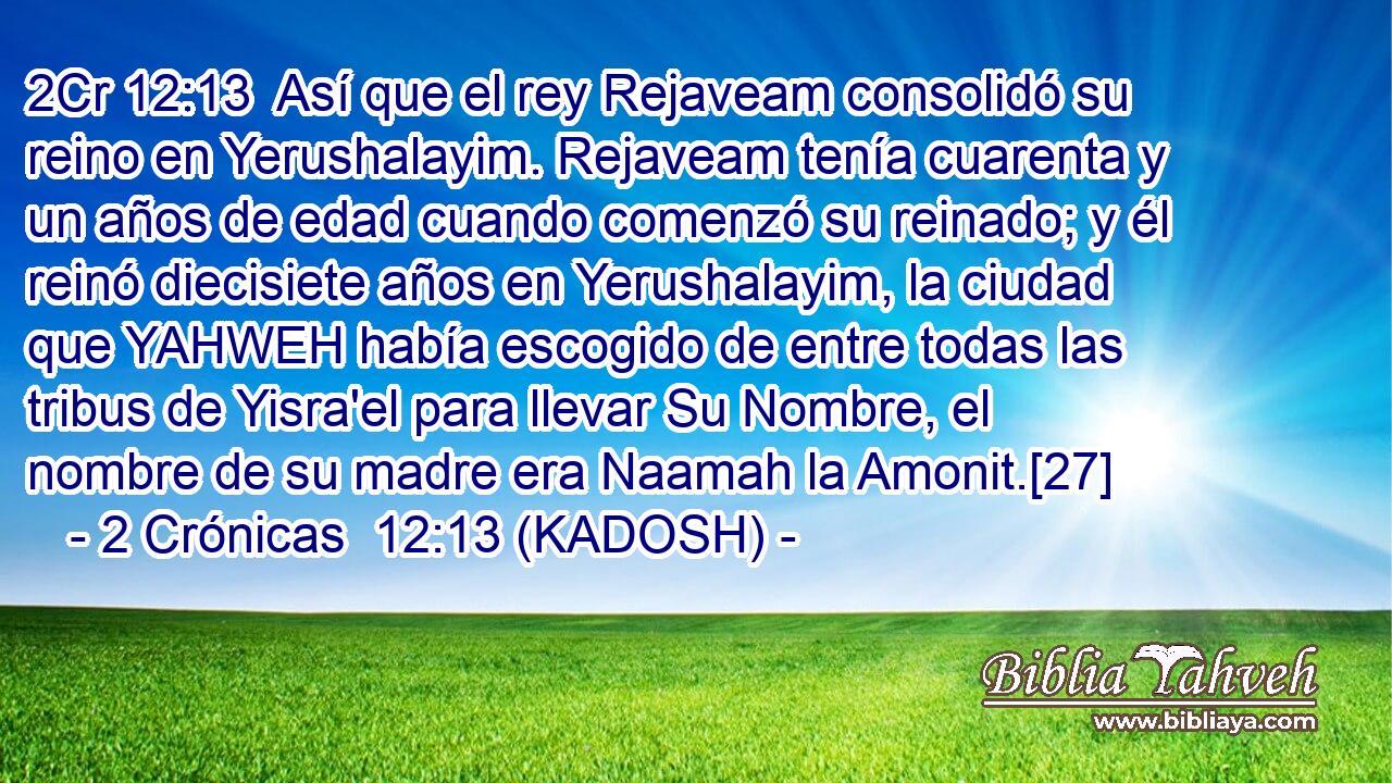  Así que el rey Rejaveam consolidó su reino en Yerushalayim. Rejaveam tenía cuarenta y un años de edad cuando comenzó su reinado; y él reinó diecisiete años en Yerushalayim, la ciudad que YAHWEH había escogido de entre todas las tribus de Yisra'el para llevar Su Nombre, el nombre de su madre era Naamah la Amonit.[27] 