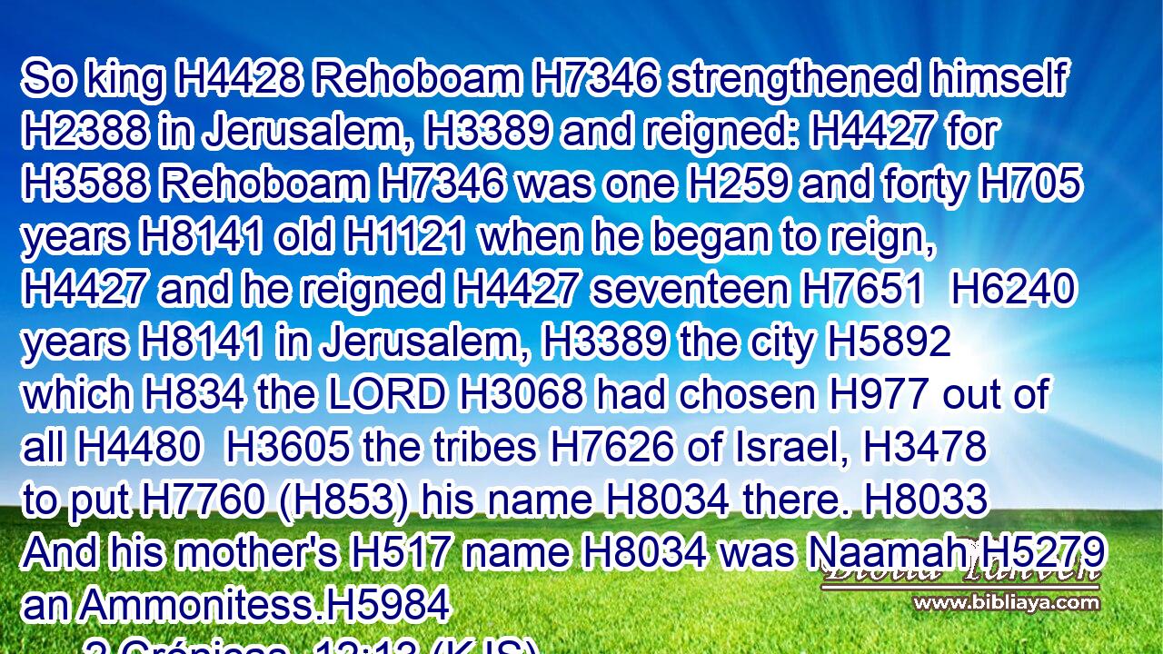 So king H4428 Rehoboam H7346 strengthened himself H2388 in Jerusalem, H3389 and reigned: H4427 for H3588 Rehoboam H7346 was one H259 and forty H705 years H8141 old H1121 when he began to reign, H4427 and he reigned H4427 seventeen H7651  H6240 years H8141 in Jerusalem, H3389 the city H5892 which H834 the LORD H3068 had chosen H977 out of all H4480  H3605 the tribes H7626 of Israel, H3478 to put H7760 (H853) his name H8034 there. H8033 And his mother's H517 name H8034 was Naamah H5279 an Ammonitess.H5984