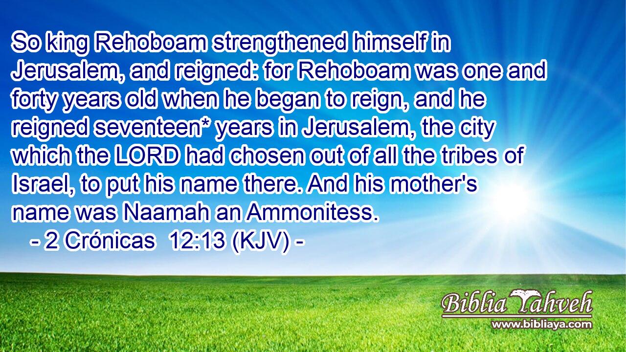 So king Rehoboam strengthened himself in Jerusalem, and reigned: for Rehoboam was one and forty years old when he began to reign, and he reigned seventeen* years in Jerusalem, the city which the LORD had chosen out of all the tribes of Israel, to put his name there. And his mother's name was Naamah an Ammonitess.