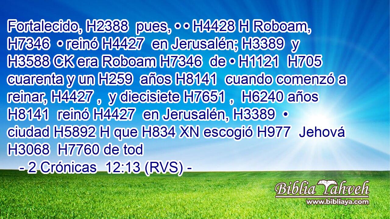 Fortalecido, H2388  pues, • • H4428 H Roboam, H7346  • reinó H4427  en Jerusalén; H3389  y H3588 CK era Roboam H7346  de • H1121  H705 cuarenta y un H259  años H8141  cuando comenzó a reinar, H4427 ,  y diecisiete H7651 ,  H6240 años H8141  reinó H4427  en Jerusalén, H3389  • ciudad H5892 H que H834 XN escogió H977  Jehová H3068  H7760 de tod