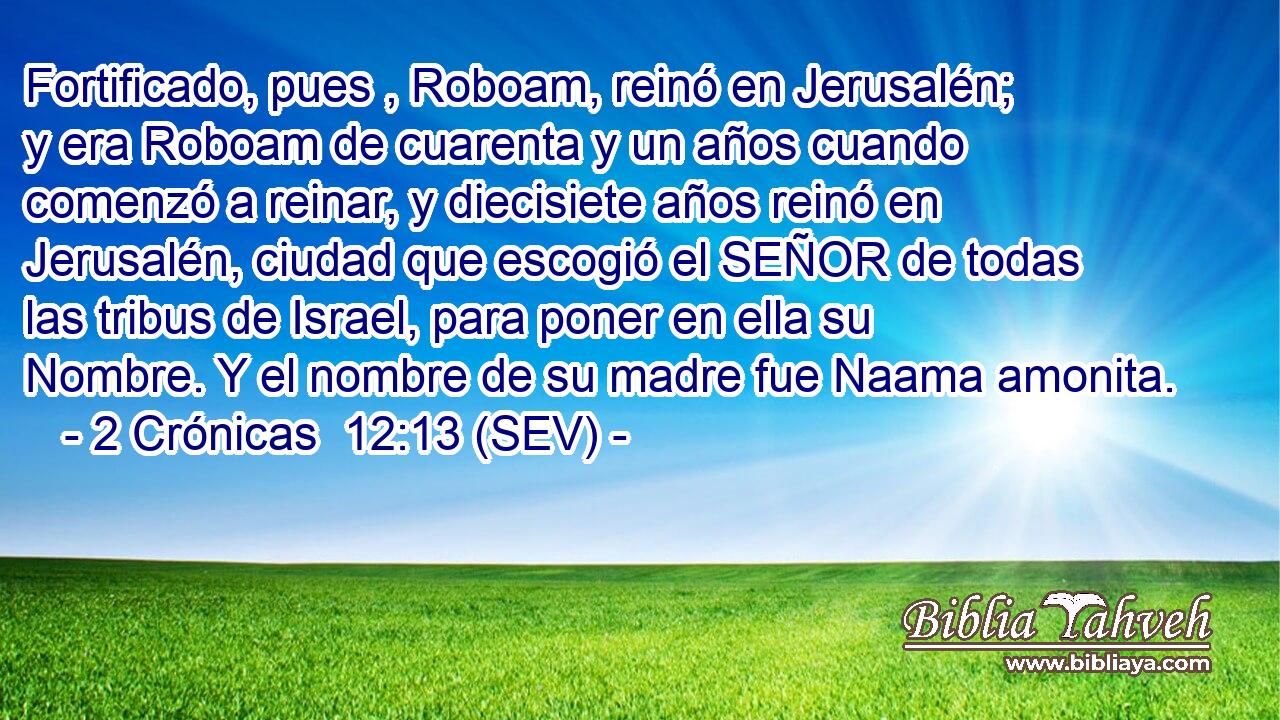 Fortificado, pues , Roboam, reinó en Jerusalén; y era Roboam de cuarenta y un años cuando comenzó a reinar, y diecisiete años reinó en Jerusalén, ciudad que escogió el SEÑOR de todas las tribus de Israel, para poner en ella su Nombre. Y el nombre de su madre fue Naama amonita.