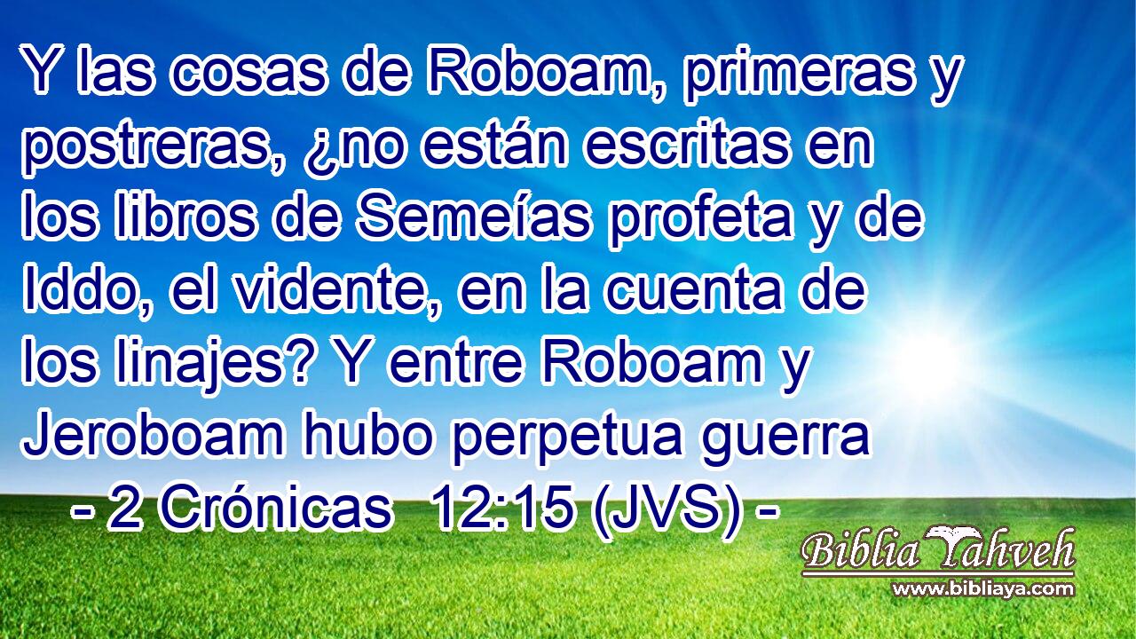 Y las cosas de Roboam, primeras y postreras, ¿no están escritas en los libros de Semeías profeta y de Iddo, el vidente, en la cuenta de los linajes? Y entre Roboam y Jeroboam hubo perpetua guerra