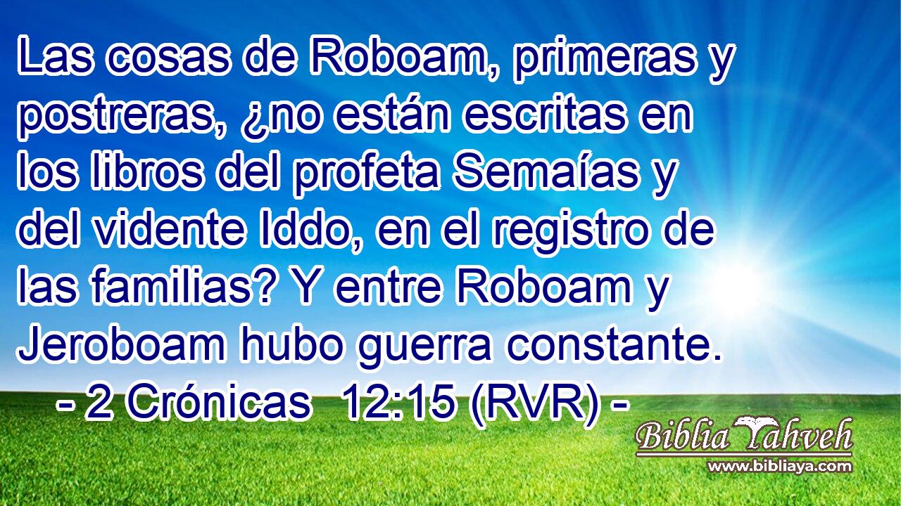 Las cosas de Roboam, primeras y postreras, ¿no están escritas en los libros del profeta Semaías y del vidente Iddo, en el registro de las familias? Y entre Roboam y Jeroboam hubo guerra constante.