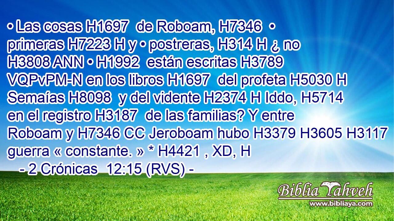 • Las cosas H1697  de Roboam, H7346  • primeras H7223 H y • postreras, H314 H ¿ no H3808 ANN • H1992  están escritas H3789 VQPvPM-N en los libros H1697  del profeta H5030 H Semaías H8098  y del vidente H2374 H Iddo, H5714  en el registro H3187  de las familias? Y entre Roboam y H7346 CC Jeroboam hubo H3379 H3605 H3117 guerra « constante. » * H4421 , XD, H 