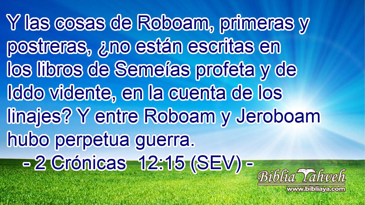Y las cosas de Roboam, primeras y postreras, ¿no están escritas en los libros de Semeías profeta y de Iddo vidente, en la cuenta de los linajes? Y entre Roboam y Jeroboam hubo perpetua guerra.