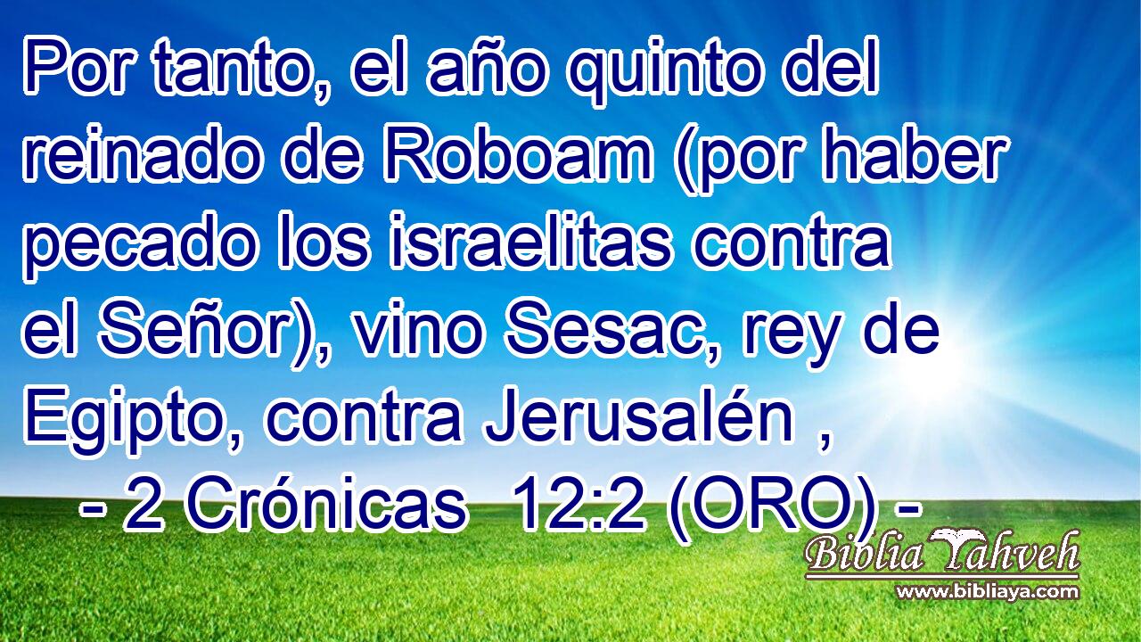  Por tanto, el año quinto del reinado de Roboam (por haber pecado los israelitas contra el Señor), vino Sesac, rey de Egipto, contra Jerusalén , 