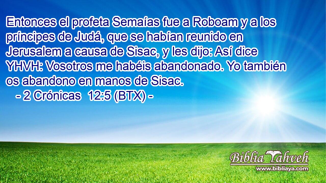 Entonces el profeta Semaías fue a Roboam y a los príncipes de Judá, que se habían reunido en Jerusalem a causa de Sisac, y les dijo: Así dice YHVH: Vosotros me habéis abandonado. Yo también os abandono en manos de Sisac.