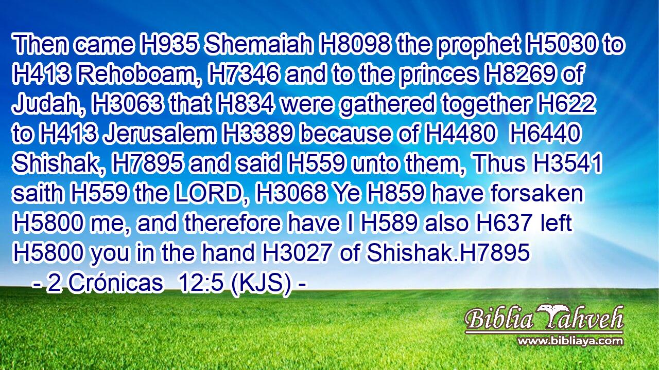 Then came H935 Shemaiah H8098 the prophet H5030 to H413 Rehoboam, H7346 and to the princes H8269 of Judah, H3063 that H834 were gathered together H622 to H413 Jerusalem H3389 because of H4480  H6440 Shishak, H7895 and said H559 unto them, Thus H3541 saith H559 the LORD, H3068 Ye H859 have forsaken H5800 me, and therefore have I H589 also H637 left H5800 you in the hand H3027 of Shishak.H7895