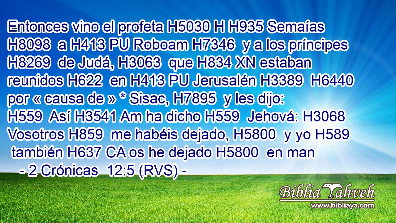 Entonces vino el profeta H5030 H H935 Semaías H8098  a H413 PU Roboam H7346  y a los príncipes H8269  de Judá, H3063  que H834 XN estaban reunidos H622  en H413 PU Jerusalén H3389  H6440 por « causa de » * Sisac, H7895  y les dijo: H559  Así H3541 Am ha dicho H559  Jehová: H3068  Vosotros H859  me habéis dejado, H5800  y yo H589  también H637 CA os he dejado H5800  en man