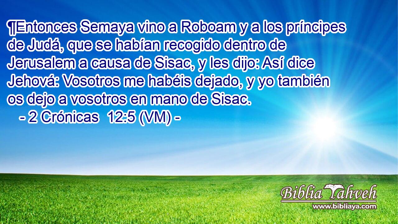  ¶Entonces Semaya vino a Roboam y a los príncipes de Judá, que se habían recogido dentro de Jerusalem a causa de Sisac, y les dijo: Así dice Jehová: Vosotros me habéis dejado, y yo también os dejo a vosotros en mano de Sisac. 