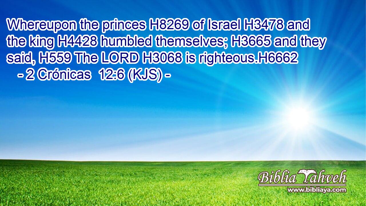 Whereupon the princes H8269 of Israel H3478 and the king H4428 humbled themselves; H3665 and they said, H559 The LORD H3068 is righteous.H6662