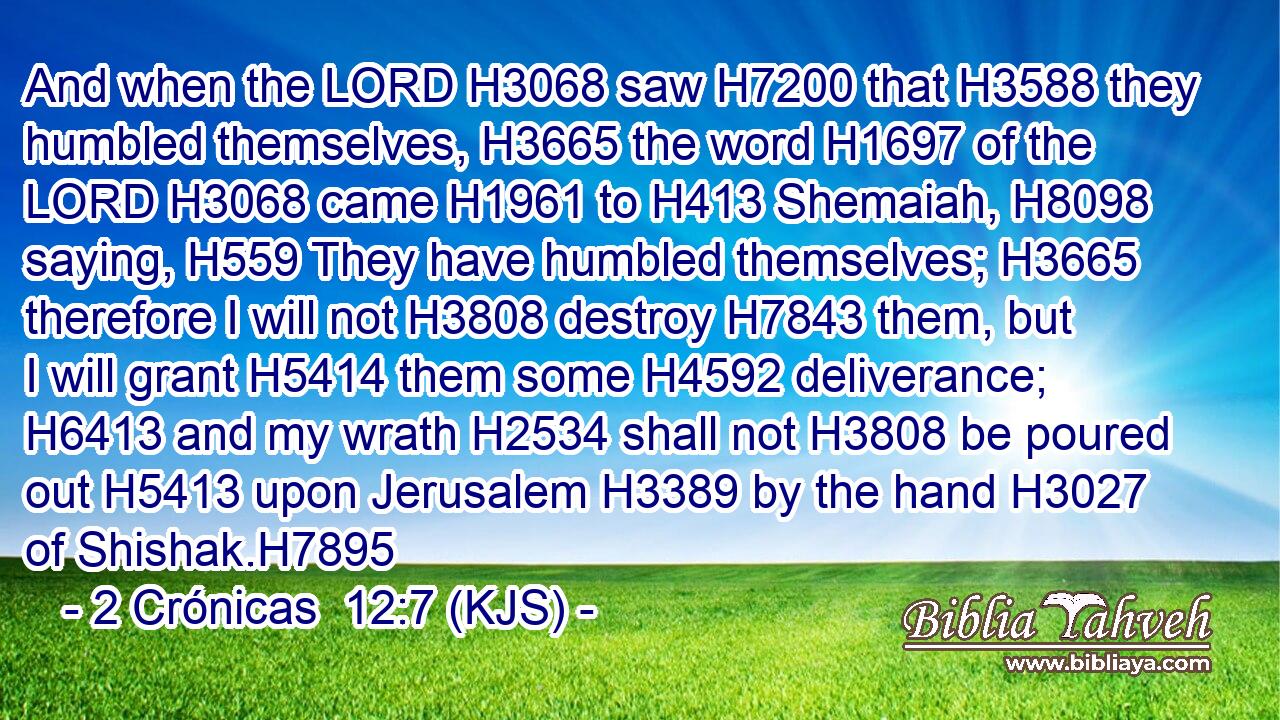 And when the LORD H3068 saw H7200 that H3588 they humbled themselves, H3665 the word H1697 of the LORD H3068 came H1961 to H413 Shemaiah, H8098 saying, H559 They have humbled themselves; H3665 therefore I will not H3808 destroy H7843 them, but I will grant H5414 them some H4592 deliverance; H6413 and my wrath H2534 shall not H3808 be poured out H5413 upon Jerusalem H3389 by the hand H3027 of Shishak.H7895