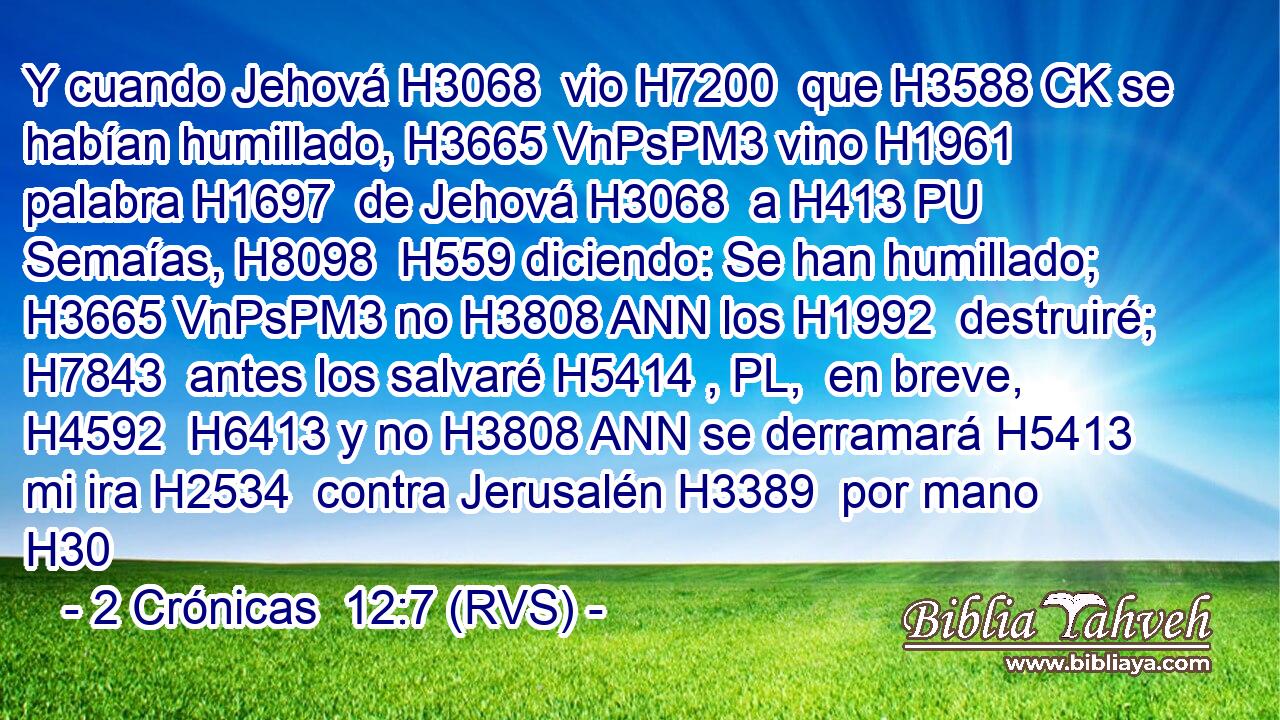 Y cuando Jehová H3068  vio H7200  que H3588 CK se habían humillado, H3665 VnPsPM3 vino H1961  palabra H1697  de Jehová H3068  a H413 PU Semaías, H8098  H559 diciendo: Se han humillado; H3665 VnPsPM3 no H3808 ANN los H1992  destruiré; H7843  antes los salvaré H5414 , PL,  en breve, H4592  H6413 y no H3808 ANN se derramará H5413  mi ira H2534  contra Jerusalén H3389  por mano H30