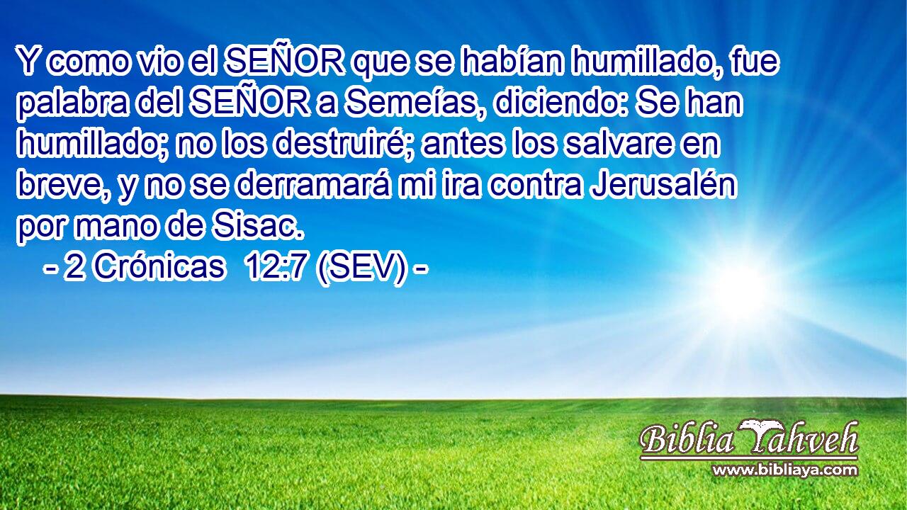 Y como vio el SEÑOR que se habían humillado, fue palabra del SEÑOR a Semeías, diciendo: Se han humillado; no los destruiré; antes los salvare en breve, y no se derramará mi ira contra Jerusalén por mano de Sisac.