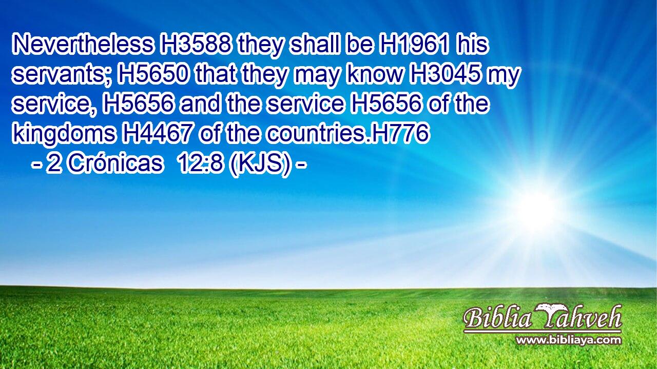 Nevertheless H3588 they shall be H1961 his servants; H5650 that they may know H3045 my service, H5656 and the service H5656 of the kingdoms H4467 of the countries.H776