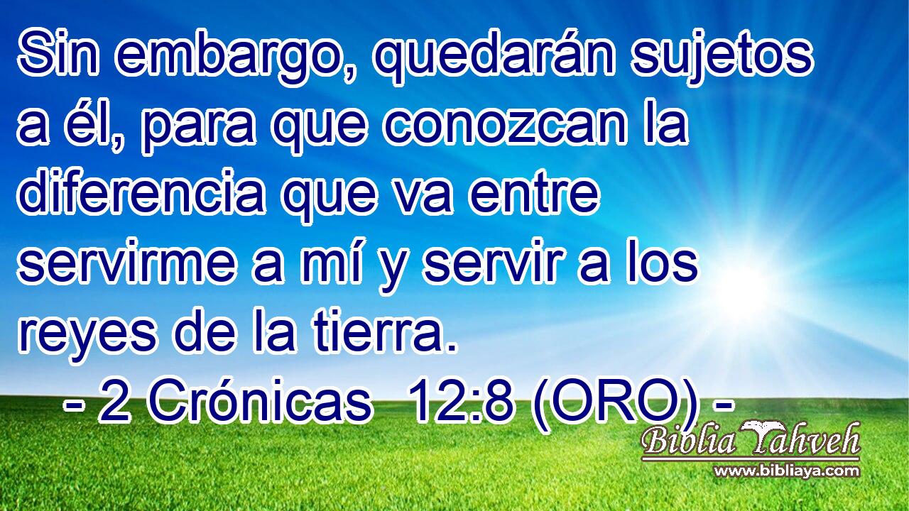  Sin embargo, quedarán sujetos a él, para que conozcan la diferencia que va entre servirme a mí y servir a los reyes de la tierra. 