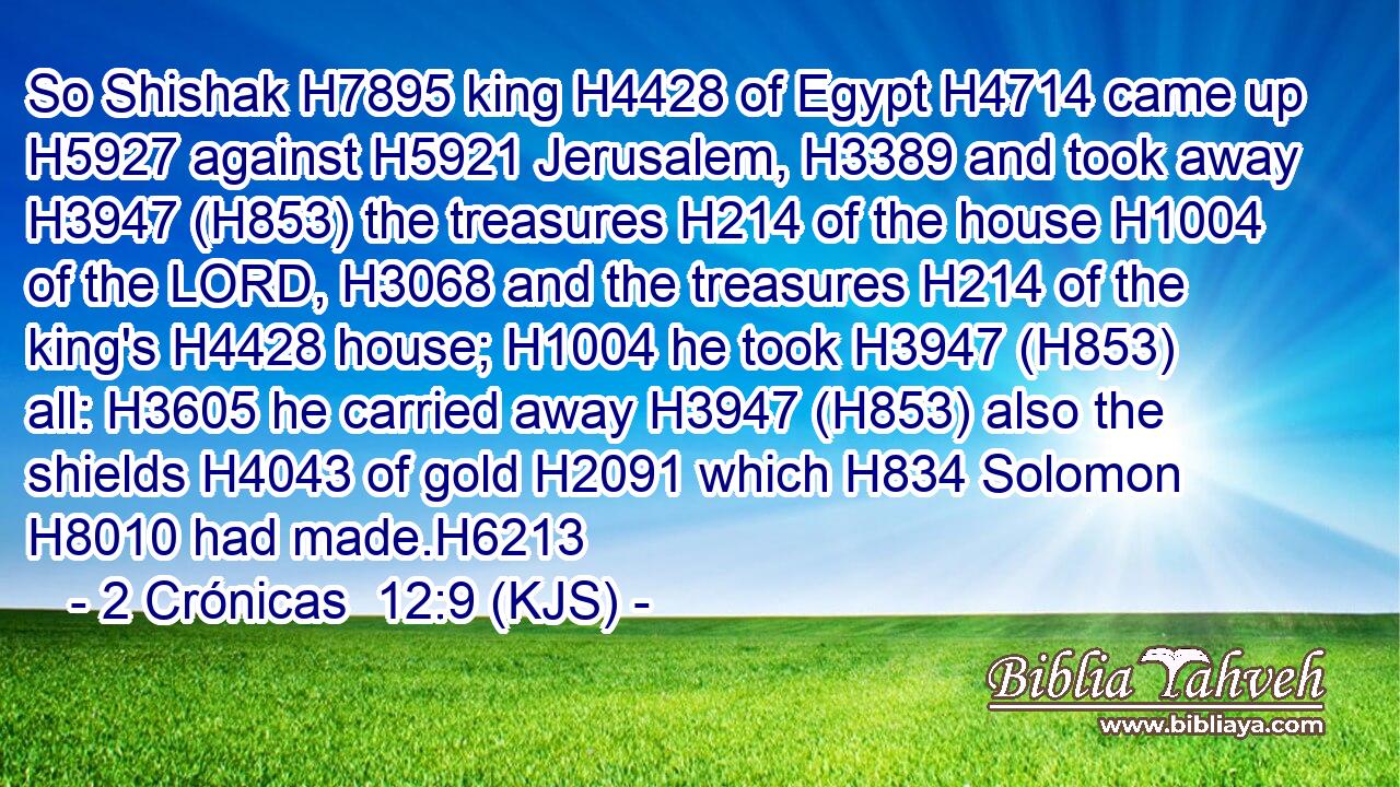 So Shishak H7895 king H4428 of Egypt H4714 came up H5927 against H5921 Jerusalem, H3389 and took away H3947 (H853) the treasures H214 of the house H1004 of the LORD, H3068 and the treasures H214 of the king's H4428 house; H1004 he took H3947 (H853) all: H3605 he carried away H3947 (H853) also the shields H4043 of gold H2091 which H834 Solomon H8010 had made.H6213