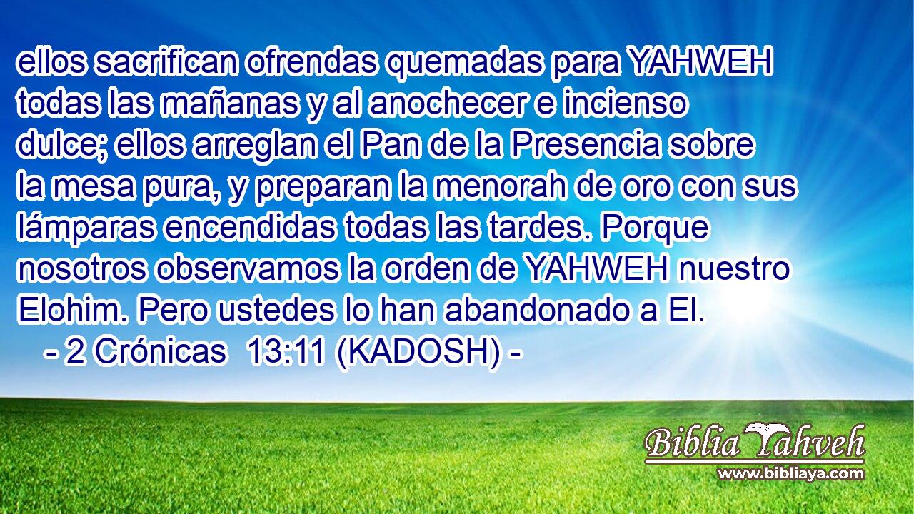  ellos sacrifican ofrendas quemadas para YAHWEH todas las mañanas y al anochecer e incienso dulce; ellos arreglan el Pan de la Presencia sobre la mesa pura, y preparan la menorah de oro con sus lámparas encendidas todas las tardes. Porque nosotros observamos la orden de YAHWEH nuestro Elohim. Pero ustedes lo han abandonado a El. 