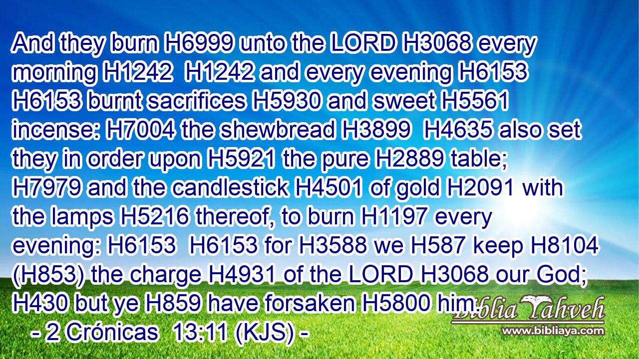 And they burn H6999 unto the LORD H3068 every morning H1242  H1242 and every evening H6153  H6153 burnt sacrifices H5930 and sweet H5561 incense: H7004 the shewbread H3899  H4635 also set they in order upon H5921 the pure H2889 table; H7979 and the candlestick H4501 of gold H2091 with the lamps H5216 thereof, to burn H1197 every evening: H6153  H6153 for H3588 we H587 keep H8104 (H853) the charge H4931 of the LORD H3068 our God; H430 but ye H859 have forsaken H5800 him.