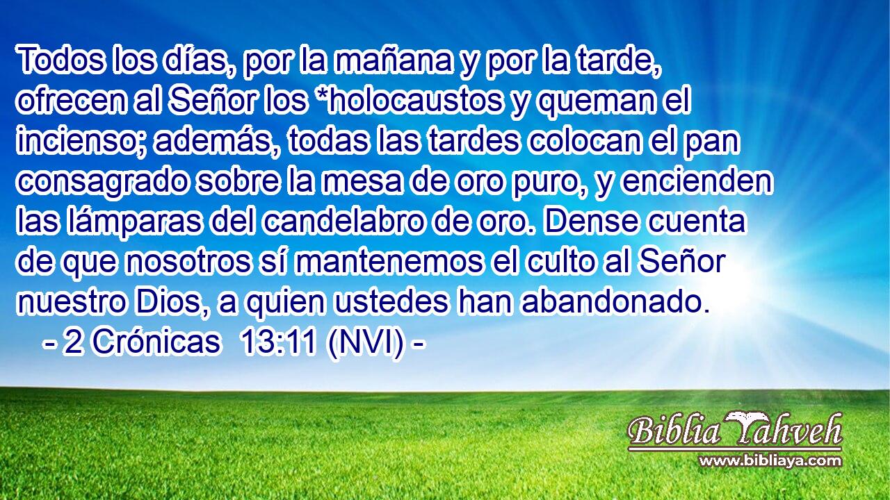  Todos los días, por la mañana y por la tarde, ofrecen al Señor los *holocaustos y queman el incienso; además, todas las tardes colocan el pan consagrado sobre la mesa de oro puro, y encienden las lámparas del candelabro de oro. Dense cuenta de que nosotros sí mantenemos el culto al Señor nuestro Dios, a quien ustedes han abandonado. 